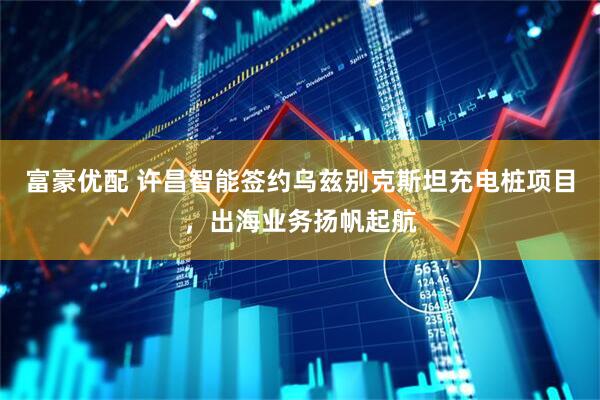 富豪优配 许昌智能签约乌兹别克斯坦充电桩项目，出海业务扬帆起航