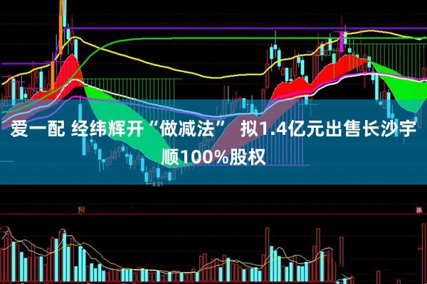 爱一配 经纬辉开“做减法”  拟1.4亿元出售长沙宇顺100%股权