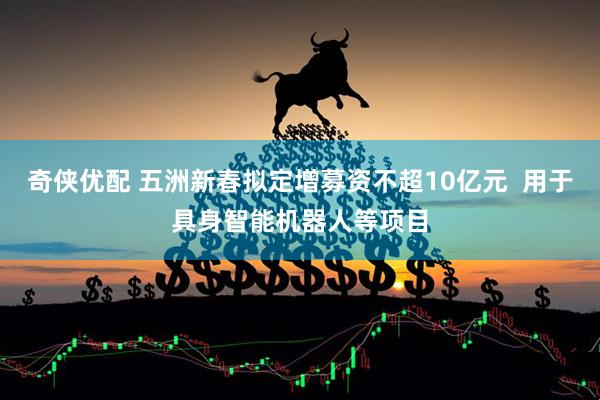 奇侠优配 五洲新春拟定增募资不超10亿元  用于具身智能机器人等项目