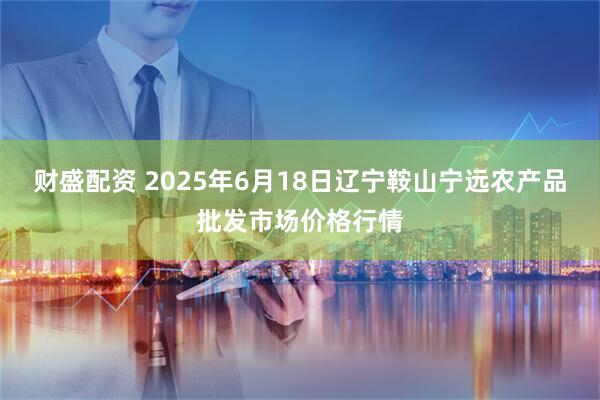 财盛配资 2025年6月18日辽宁鞍山宁远农产品批发市场价格行情