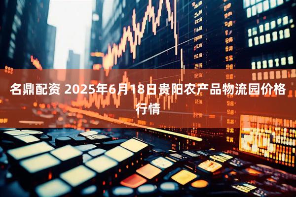 名鼎配资 2025年6月18日贵阳农产品物流园价格行情