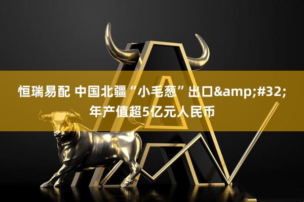 恒瑞易配 中国北疆“小毛葱”出口&#32;年产值超5亿元人民币