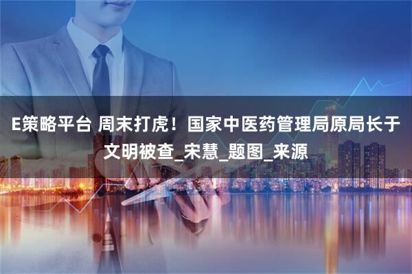 E策略平台 周末打虎！国家中医药管理局原局长于文明被查_宋慧_题图_来源