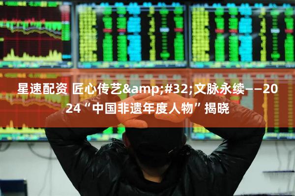 星速配资 匠心传艺&#32;文脉永续——2024“中国非遗年度人物”揭晓