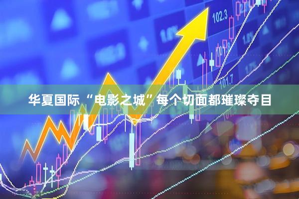华夏国际 “电影之城”每个切面都璀璨夺目
