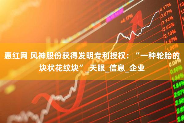 惠红网 风神股份获得发明专利授权：“一种轮胎的块状花纹块”_天眼_信息_企业