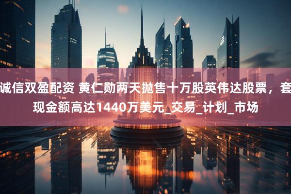 诚信双盈配资 黄仁勋两天抛售十万股英伟达股票，套现金额高达1440万美元_交易_计划_市场