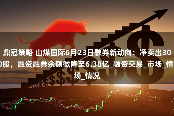 鼎冠策略 山煤国际6月23日融券新动向：净卖出3000股，融资融券余额微降至6.38亿_融资交易_市场_情况