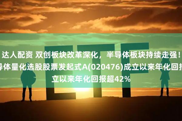达人配资 双创板块改革深化，半导体板块持续走强！泰康半导体量化选股股票发起式A(020476)成立以来年化回报超42%