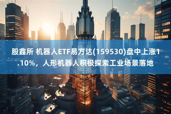 股鑫所 机器人ETF易方达(159530)盘中上涨1.10%，人形机器人积极探索工业场景落地
