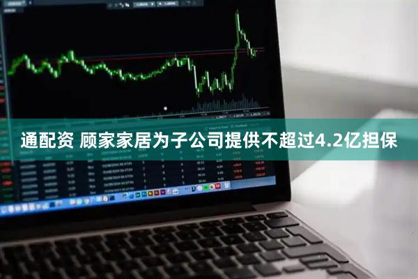 通配资 顾家家居为子公司提供不超过4.2亿担保