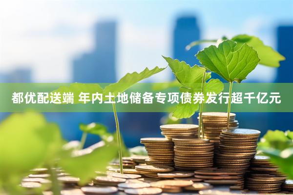 都优配送端 年内土地储备专项债券发行超千亿元