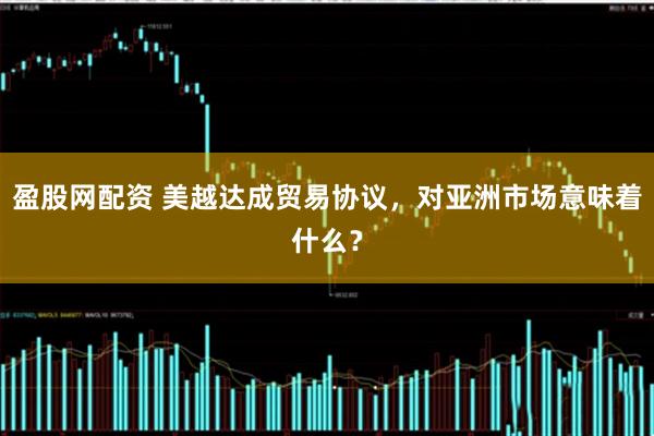 盈股网配资 美越达成贸易协议，对亚洲市场意味着什么？
