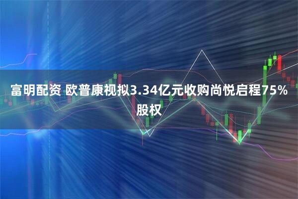 富明配资 欧普康视拟3.34亿元收购尚悦启程75%股权
