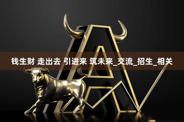 钱生财 走出去 引进来 筑未来_交流_招生_相关