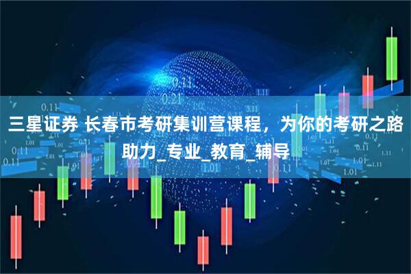 三星证券 长春市考研集训营课程，为你的考研之路助力_专业_教育_辅导
