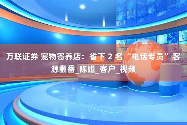 万联证券 宠物寄养店：省下 2 名 “电话专员” 客源翻番_陈姐_客户_视频