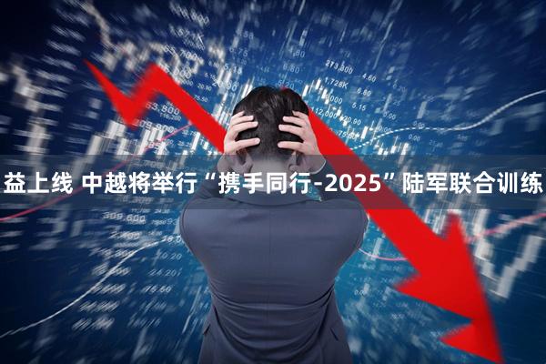 益上线 中越将举行“携手同行﹣2025”陆军联合训练