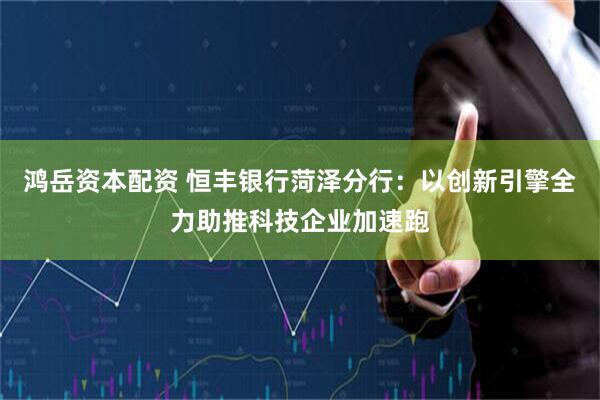 鸿岳资本配资 恒丰银行菏泽分行：以创新引擎全力助推科技企业加速跑