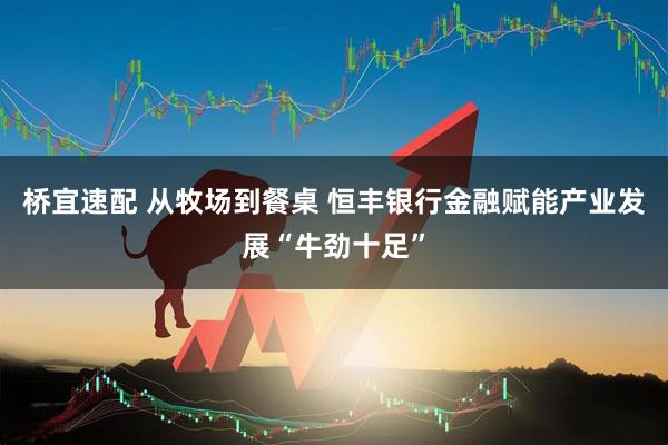 桥宜速配 从牧场到餐桌 恒丰银行金融赋能产业发展“牛劲十足”