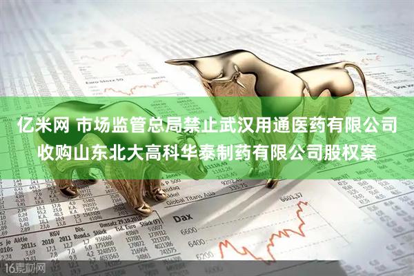 亿米网 市场监管总局禁止武汉用通医药有限公司收购山东北大高科华泰制药有限公司股权案