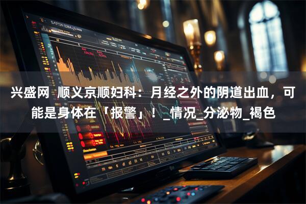 兴盛网  顺义京顺妇科：月经之外的阴道出血，可能是身体在「报警」！_情况_分泌物_褐色