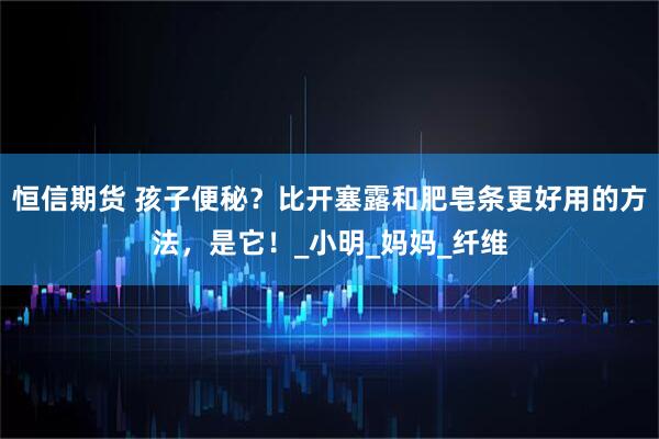 恒信期货 孩子便秘？比开塞露和肥皂条更好用的方法，是它！_小明_妈妈_纤维