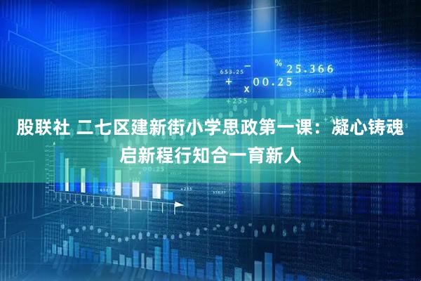 股联社 二七区建新街小学思政第一课：凝心铸魂启新程行知合一育新人