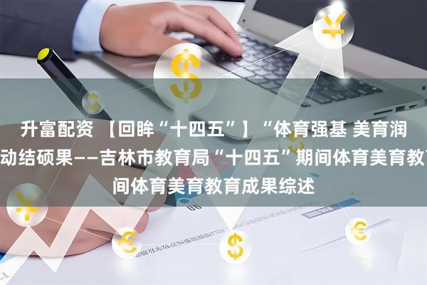 升富配资 【回眸“十四五”】“体育强基 美育润心”双轮驱动结硕果——吉林市教育局“十四五”期间体育美育教育成果综述