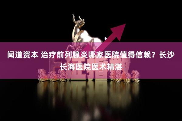 闻道资本 治疗前列腺炎哪家医院值得信赖？长沙长海医院医术精湛