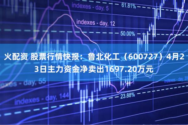 火配资 股票行情快报:鲁北化工(600727)4月23日主力资金净卖出1697.20万元
