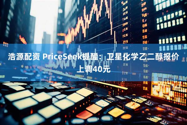 浩源配资 PriceSeek提醒：卫星化学乙二醇报价上调40元